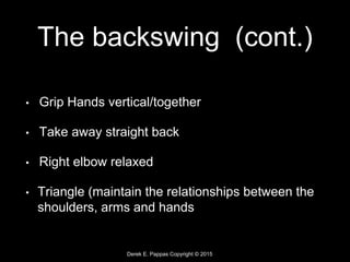 Derek E. Pappas Copyright © 2015
The backswing (cont.)
• Grip Hands vertical/together
• Take away straight back
• Right elbow relaxed
• Triangle (maintain the relationships between the
shoulders, arms and hands
 