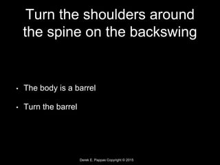 Derek E. Pappas Copyright © 2015
Turn the shoulders around
the spine on the backswing
• The body is a barrel
• Turn the barrel
 