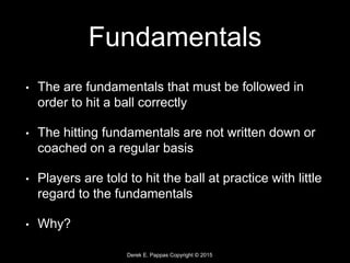 Derek E. Pappas Copyright © 2015
Fundamentals
• The are fundamentals that must be followed in
order to hit a ball correctly
• The hitting fundamentals are not written down or
coached on a regular basis
• Players are told to hit the ball at practice with little
regard to the fundamentals
• Why?
 