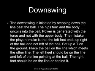 Derek E. Pappas Copyright © 2015
Downswing
• The downswing is initiated by stepping down the
line past the ball. The hips turn and the body
uncoils into the ball. Power is generated with the
torso and not with the upper body. The mistake
the players make is that the left foot ends up right
of the ball and not left of the ball. Set up a T on
the ground. Place the ball on the line which meets
the other line. The left heel should be on the line
and left of the line pointing at the ball. The right
foot should be on the line or behind it.
 