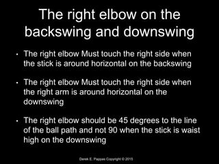 Derek E. Pappas Copyright © 2015
The right elbow on the
backswing and downswing
• The right elbow Must touch the right side when
the stick is around horizontal on the backswing
• The right elbow Must touch the right side when
the right arm is around horizontal on the
downswing
• The right elbow should be 45 degrees to the line
of the ball path and not 90 when the stick is waist
high on the downswing
 