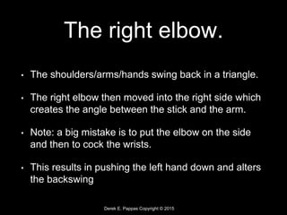 Derek E. Pappas Copyright © 2015
The right elbow.
• The shoulders/arms/hands swing back in a triangle.
• The right elbow then moved into the right side which
creates the angle between the stick and the arm.
• Note: a big mistake is to put the elbow on the side
and then to cock the wrists.
• This results in pushing the left hand down and alters
the backswing
 