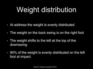 Derek E. Pappas Copyright © 2015
Weight distribution
• At address the weight is evenly distributed
• The weight on the back swing is on the right foot
• The weight shifts to the left at the top of the
downswing
• 90% of the weight is evenly distributed on the left
foot at impact
 
