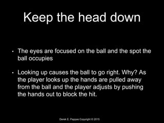 Derek E. Pappas Copyright © 2015
Keep the head down
• The eyes are focused on the ball and the spot the
ball occupies
• Looking up causes the ball to go right. Why? As
the player looks up the hands are pulled away
from the ball and the player adjusts by pushing
the hands out to block the hit.
 