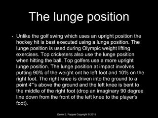 Derek E. Pappas Copyright © 2015
The lunge position
• Unlike the golf swing which uses an upright position the
hockey hit is best executed using a lunge position. The
lunge position is used during Olympic weight lifting
exercises. Top cricketers also use the lunge position
when hitting the ball. Top golfers use a more upright
lunge position. The lunge position at impact involves
putting 90% of the weight ont he left foot and 10% on the
right foot. The right knee is driven into the ground to a
point 4"'s above the ground and the left knee is bent to
the middle of the right foot (drop an imaginary 90 degree
line down from the front of the left knee to the player's
foot).
 