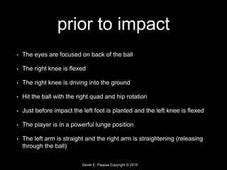 Derek E. Pappas Copyright © 2015
prior to impact
• The eyes are focused on back of the ball
• The right knee is flexed
• The right knee is driving into the ground
• Hit the ball with the right quad and hip rotation
• Just before impact the left foot is planted and the left knee is flexed
• The player is in a powerful lunge position
• The left arm is straight and the right arm is straightening (releasing
through the ball)
 