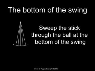 Derek E. Pappas Copyright © 2015
The bottom of the swing
Sweep the stick
through the ball at the
bottom of the swing
 