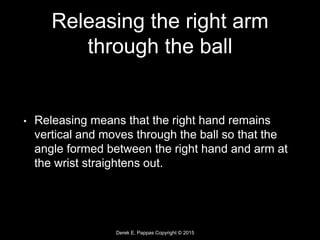 Derek E. Pappas Copyright © 2015
Releasing the right arm
through the ball
• Releasing means that the right hand remains
vertical and moves through the ball so that the
angle formed between the right hand and arm at
the wrist straightens out.
 
