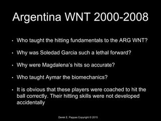 Derek E. Pappas Copyright © 2015
Argentina WNT 2000-2008
• Who taught the hitting fundamentals to the ARG WNT?
• Why was Soledad Garcia such a lethal forward?
• Why were Magdalena’s hits so accurate?
• Who taught Aymar the biomechanics?
• It is obvious that these players were coached to hit the
ball correctly. Their hitting skills were not developed
accidentally
 