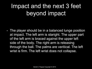 Derek E. Pappas Copyright © 2015
Impact and the next 3 feet
beyond impact
• The player should be in a balanced lunge position
at impact. The left arm is staright. The upper part
of the left arm is braced against the upper left
side of the body. The right arm is releasing
through the ball. The palms are veritical. The left
wrist is firm. The left wrist does not collapse.
 