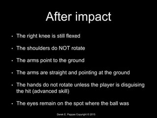 Derek E. Pappas Copyright © 2015
After impact
• The right knee is still flexed
• The shoulders do NOT rotate
• The arms point to the ground
• The arms are straight and pointing at the ground
• The hands do not rotate unless the player is disguising
the hit (advanced skill)
• The eyes remain on the spot where the ball was
 