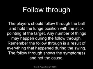 Derek E. Pappas Copyright © 2015
Follow through
The players should follow through the ball
and hold the lunge position with the stick
pointing at the target. Any number of things
may happen during the follow through.
Remember the follow through is a result of
everything that happened during the swing.
The follow through shows the symptom(s)
and not the cause.
 