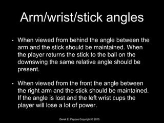 Derek E. Pappas Copyright © 2015
Arm/wrist/stick angles
• When viewed from behind the angle between the
arm and the stick should be maintained. When
the player returns the stick to the ball on the
downswing the same relative angle should be
present.
• When viewed from the front the angle between
the right arm and the stick should be maintained.
If the angle is lost and the left wrist cups the
player will lose a lot of power.
 
