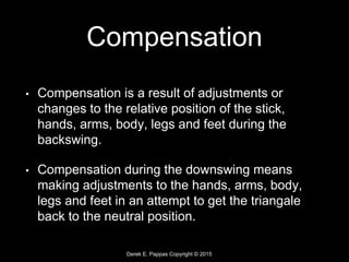 Derek E. Pappas Copyright © 2015
Compensation
• Compensation is a result of adjustments or
changes to the relative position of the stick,
hands, arms, body, legs and feet during the
backswing.
• Compensation during the downswing means
making adjustments to the hands, arms, body,
legs and feet in an attempt to get the triangale
back to the neutral position.
 