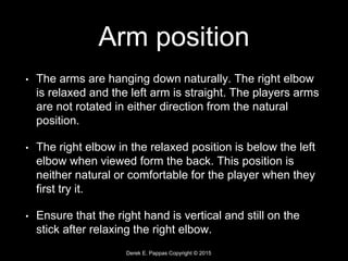 Derek E. Pappas Copyright © 2015
Arm position
• The arms are hanging down naturally. The right elbow
is relaxed and the left arm is straight. The players arms
are not rotated in either direction from the natural
position.
• The right elbow in the relaxed position is below the left
elbow when viewed form the back. This position is
neither natural or comfortable for the player when they
first try it.
• Ensure that the right hand is vertical and still on the
stick after relaxing the right elbow.
 