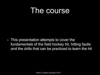 Derek E. Pappas Copyright © 2015
The course
• This presentation attempts to cover the
fundamentals of the field hockey hit, hitting faults
and the drills that can be practiced to learn the hit
 
