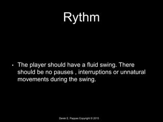 Derek E. Pappas Copyright © 2015
Rythm
• The player should have a fluid swing. There
should be no pauses , interruptions or unnatural
movements during the swing.
 