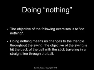 Derek E. Pappas Copyright © 2015
Doing “nothing”
• The objective of the following exercises is to "do
nothing".
• Doing nothing means no changes to the triangle
throughout the swing. the objective of the swing is
hit the back of the ball with the stick traveling in a
straight line through the ball.
 