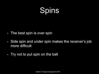 Derek E. Pappas Copyright © 2015
Spins
• The best spin is over spin
• Side spin and under spin makes the receiver’s job
more difficult
• Try not to put spin on the ball
 