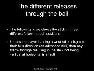 Derek E. Pappas Copyright © 2015
The different releases
through the ball
• The following figure shows the stick in three
different follow through positions
• Unless the player is using a wrist roll to disguise
their hit’s direction (an advanced skill) then any
follow through resulting in the stick not being
vertical at horizontal is a fault
 