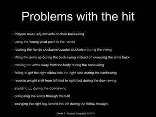 Derek E. Pappas Copyright © 2015
Problems with the hit
• Players make adjustments on their backswing
• using the wrong pivot point in the hands
• rotating the hands clockwise/counter clockwise during the swing
• lifting the arms up during the back swing instead of sweeping the arms back
• moving the arms away from the body during the backswing
• failing to get the right elbow into the right side during the backswing
• reverse weight shift from left foot to right foot during the downswing
• standing up during the downswing
• collapsing the wrists through the ball
• swinging the right leg behind the left during the follow through,
 