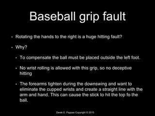 Derek E. Pappas Copyright © 2015
Baseball grip fault
• Rotating the hands to the right is a huge hitting fault?
• Why?
• To compensate the ball must be placed outside the left foot.
• No wrist rolling is allowed with this grip, so no deceptive
hitting
• The forearms tighten during the downswing and want to
eliminate the cupped wrists and create a straight line with the
arm and hand. This can cause the stick to hit the top fo the
ball.
 