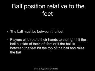 Derek E. Pappas Copyright © 2015
Ball position relative to the
feet
• The ball must be between the feet
• Players who rotate their hands to the right hit the
ball outside of their left foot or if the ball is
between the feet hit the top of the ball and raise
the ball
 