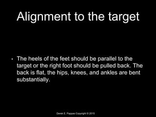 Derek E. Pappas Copyright © 2015
Alignment to the target
• The heels of the feet should be parallel to the
target or the right foot should be pulled back. The
back is flat, the hips, knees, and ankles are bent
substantially.
 