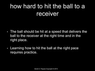 Derek E. Pappas Copyright © 2015
how hard to hit the ball to a
receiver
• The ball should be hit at a speed that delivers the
ball to the receiver at the right time and in the
right place.
• Learning how to hit the ball at the right pace
requires practice.
 