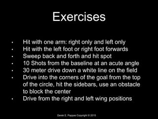 Derek E. Pappas Copyright © 2015
Exercises
• Hit with one arm: right only and left only
• Hit with the left foot or right foot forwards
• Sweep back and forth and hit spot
• 10 Shots from the baseline at an acute angle
• 30 meter drive down a white line on the field
• Drive into the corners of the goal from the top
of the circle, hit the sidebars, use an obstacle
to block the center
• Drive from the right and left wing positions
 