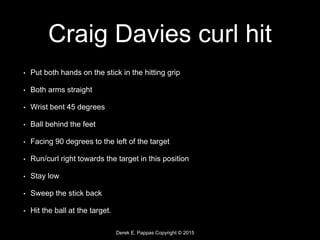 Derek E. Pappas Copyright © 2015
Craig Davies curl hit
• Put both hands on the stick in the hitting grip
• Both arms straight
• Wrist bent 45 degrees
• Ball behind the feet
• Facing 90 degrees to the left of the target
• Run/curl right towards the target in this position
• Stay low
• Sweep the stick back
• Hit the ball at the target.
 