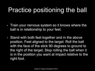 Derek E. Pappas Copyright © 2015
Practice positioning the ball
• Train your nervous system so it knows where the
ball is in relationship to your feet.
• Stand with both feet together and in the above
position. Feet aligned to the target. Roll the ball
with the face of the stick 90 degrees to ground to
the right of the target, Stop rolling the ball when it
is in the position you want at impact relative to the
right foot.
 