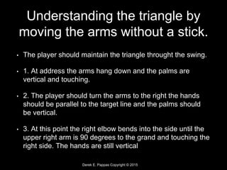 Derek E. Pappas Copyright © 2015
Understanding the triangle by
moving the arms without a stick.
• The player should maintain the triangle throught the swing.
• 1. At address the arms hang down and the palms are
vertical and touching.
• 2. The player should turn the arms to the right the hands
should be parallel to the target line and the palms should
be vertical.
• 3. At this point the right elbow bends into the side until the
upper right arm is 90 degrees to the grand and touching the
right side. The hands are still vertical
 