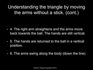 Derek E. Pappas Copyright © 2015
Understanding the triangle by moving
the arms without a stick. (cont.)
• 4. The right arm straightens and the arms move
back towards the ball. The hands are still vertical.
• 5. The hands are returned to the ball in a vertical
position.
• 6. The arms swing along the body (down the line)
 