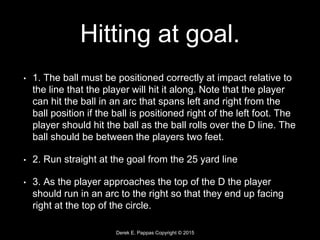 Derek E. Pappas Copyright © 2015
Hitting at goal.
• 1. The ball must be positioned correctly at impact relative to
the line that the player will hit it along. Note that the player
can hit the ball in an arc that spans left and right from the
ball position if the ball is positioned right of the left foot. The
player should hit the ball as the ball rolls over the D line. The
ball should be between the players two feet.
• 2. Run straight at the goal from the 25 yard line
• 3. As the player approaches the top of the D the player
should run in an arc to the right so that they end up facing
right at the top of the circle.
 