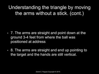 Derek E. Pappas Copyright © 2015
Understanding the triangle by moving
the arms without a stick. (cont.)
• 7. The arms are straight and point down at the
ground 3-4 feet from where the ball was
positioned at address
• 8. The arms are straight and end up pointing to
the target and the hands are still vertical.
 