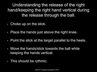 Derek E. Pappas Copyright © 2015
Understanding the release of the right
hand/keeping the right hand vertical during
the release through the ball.
• Choke up on the stick.
• Place the hands just above the right knee.
• Point the stick at the target parallel to the heels.
• Move the hands/stick towards the ball while
keeping the hands vertical.
• This should be rythmic.
 