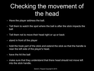 Derek E. Pappas Copyright © 2015
Checking the movement of
the head
• Have the player address the ball.
• Tell them to watch the spot where the ball is after the stick impacts the
ball
• Tell them not to move their head right or up or back
• stand in front of the player
• hold the hook part of the stick and extend the stick so that the handle is
near the left side of the player's head.
• have the hit the ball
• make sure that they understand that there head should not move left
into the stick handle.
 
