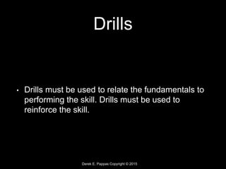 Derek E. Pappas Copyright © 2015
Drills
• Drills must be used to relate the fundamentals to
performing the skill. Drills must be used to
reinforce the skill.
 