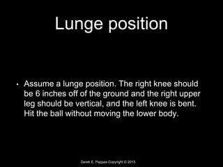 Derek E. Pappas Copyright © 2015
Lunge position
• Assume a lunge position. The right knee should
be 6 inches off of the ground and the right upper
leg should be vertical, and the left knee is bent.
Hit the ball without moving the lower body.
 