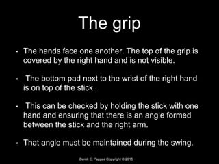Derek E. Pappas Copyright © 2015
The grip
• The hands face one another. The top of the grip is
covered by the right hand and is not visible.
• The bottom pad next to the wrist of the right hand
is on top of the stick.
• This can be checked by holding the stick with one
hand and ensuring that there is an angle formed
between the stick and the right arm.
• That angle must be maintained during the swing.
 
