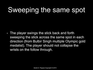 Derek E. Pappas Copyright © 2015
Sweeping the same spot
• The player swings the stick back and forth
sweeping the stick across the same spot in each
direction (from Bulbir Singh multiple Olympic gold
medalist). The player should not collapse the
wrists on the follow through.
 