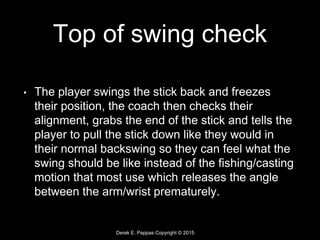 Derek E. Pappas Copyright © 2015
Top of swing check
• The player swings the stick back and freezes
their position, the coach then checks their
alignment, grabs the end of the stick and tells the
player to pull the stick down like they would in
their normal backswing so they can feel what the
swing should be like instead of the fishing/casting
motion that most use which releases the angle
between the arm/wrist prematurely.
 