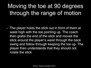 Derek E. Pappas Copyright © 2015
Moving the toe at 90 degrees
through the range of motion
• The player holds the stick out in front of them at
waist high with the toe pointing up. The coach
then grabs the end of the stick and moves the
stick around the player’s waist through the back
swing and follow through keeping the toe up. The
player then understands that they should not
rotate the stick
 