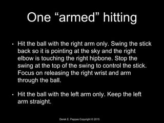 Derek E. Pappas Copyright © 2015
One “armed” hitting
• Hit the ball with the right arm only. Swing the stick
back so it is pointing at the sky and the right
elbow is touching the right hipbone. Stop the
swing at the top of the swing to control the stick.
Focus on releasing the right wrist and arm
through the ball.
• Hit the ball with the left arm only. Keep the left
arm straight.
 