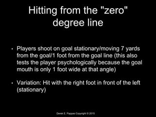 Derek E. Pappas Copyright © 2015
Hitting from the "zero"
degree line
• Players shoot on goal stationary/moving 7 yards
from the goal/1 foot from the goal line (this also
tests the player psychologically because the goal
mouth is only 1 foot wide at that angle)
• Variation: Hit with the right foot in front of the left
(stationary)
 