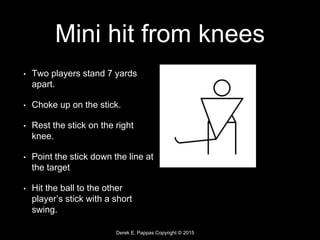 Derek E. Pappas Copyright © 2015
Mini hit from knees
• Two players stand 7 yards
apart.
• Choke up on the stick.
• Rest the stick on the right
knee.
• Point the stick down the line at
the target
• Hit the ball to the other
player’s stick with a short
swing.
 