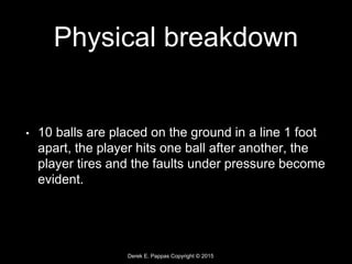 Derek E. Pappas Copyright © 2015
Physical breakdown
• 10 balls are placed on the ground in a line 1 foot
apart, the player hits one ball after another, the
player tires and the faults under pressure become
evident.
 