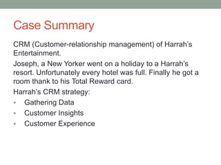 Case Summary
CRM (Customer-relationship management) of Harrah’s
Entertainment.
Joseph, a New Yorker went on a holiday to a Harrah’s
resort. Unfortunately every hotel was full. Finally he got a
room thank to his Total Reward card.
Harrah’s CRM strategy:
 Gathering Data
 Customer Insights
 Customer Experience
 
