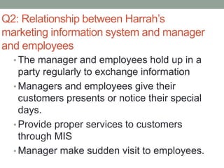 Q2: Relationship between Harrah’s
marketing information system and manager
and employees
• The manager and employees hold up in a
party regularly to exchange information
• Managers and employees give their
customers presents or notice their special
days.
• Provide proper services to customers
through MIS
• Manager make sudden visit to employees.
 